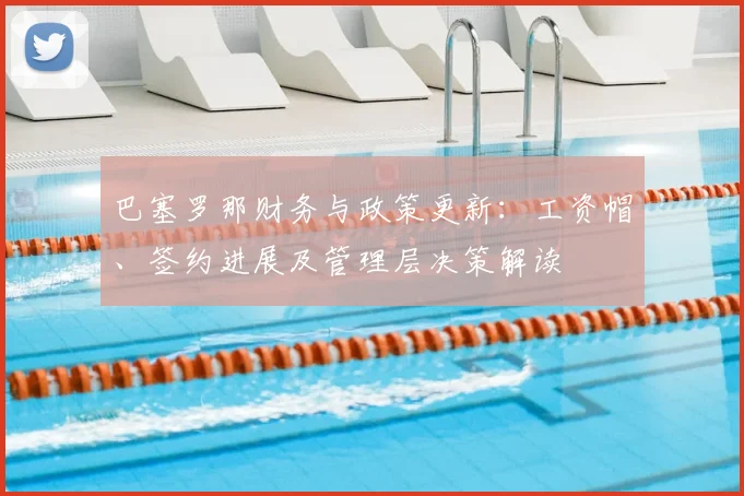 巴塞罗那财务与政策更新：工资帽、签约进展及管理层决策解读