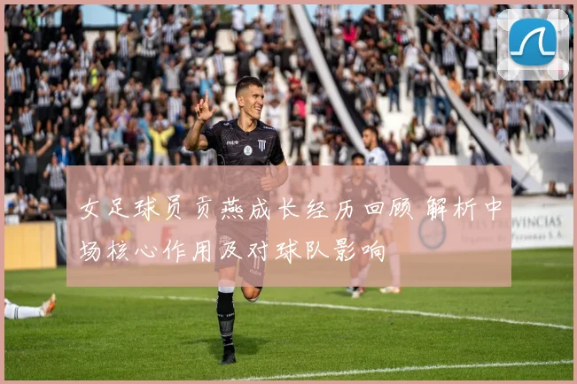 女足球员贡燕成长经历回顾 解析中场核心作用及对球队影响