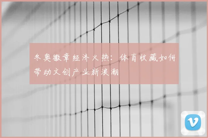 冬奥徽章经济火热：体育收藏如何带动文创产业新浪潮