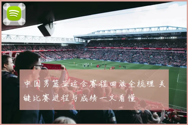 中国男篮亚运会赛程回放全梳理 关键比赛进程与成绩一文看懂