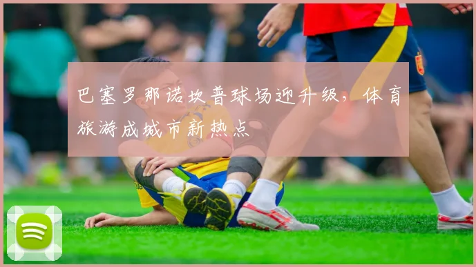 巴塞罗那诺坎普球场迎升级，体育旅游成城市新热点