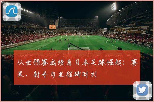 从世预赛成绩看日本足球崛起：赛果、射手与里程碑时刻