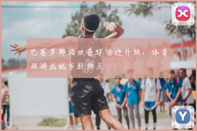 巴塞罗那诺坎普球场迎升级，体育旅游成城市新热点