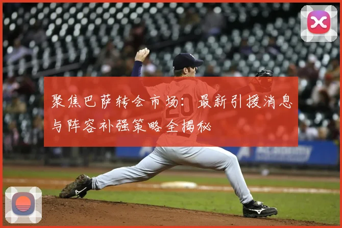 聚焦巴萨转会市场:最新引援消息与阵容补强策略全揭秘